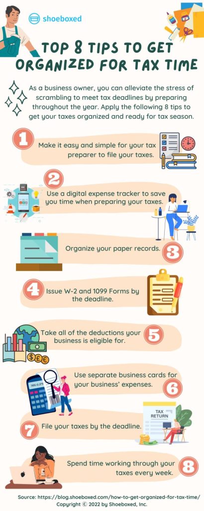 Best 8 tips to get organized for tax time
Tip 1. Make it easy and simple for your tax preparer to file your taxes. 

Tip 2. Use a digital expense tracker to save you time when preparing your taxes. 

Tip 3. Organize your paper records. 

Tip 4.  Issue W-2 and 1099 forms by the deadline.

Tip 5.  Take all of the deductions your business is eligible for. 

Tip 6. Use separate business cards for your business’ expenses.

Tip 7. File your taxes by the deadline. 

Tip 8. Spend time working through your taxes every week. 