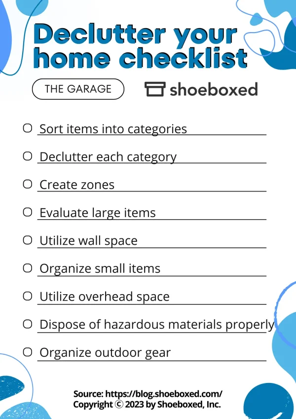 Declutter your home checklist: The Garage

Checklist: 
Sort items into categories
Declutter each category
Create zones
Evaluate large items
Utilize wall space
Organize small items
Utilize overhead space
Dispose of hazardous materials properly Organize outdoor gear