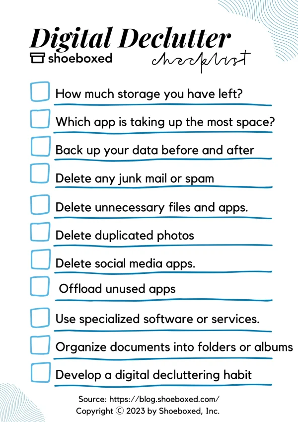 Digital Declutter checklist

Step 1. See how much storage you have left 
Step 2. Find out which app is taking up the most space 
Step 3. Back up your data before and after 
Step 4. Delete any junk mail or spam Step 5. Delete duplicated photos Step 6. Delete unnecessary files and apps. 
Step 7. Delete social media apps.
Step 8. Offload unused apps 
Step 9. Use specialized software or services. 
Step 10. Organize documents into folders or albums. 
Step 11. Backup data 
Step 12. Develop a digital decluttering habit